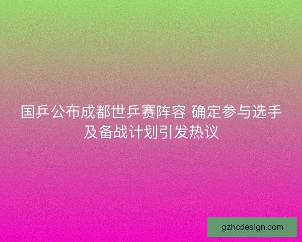 国乒公布成都世乒赛阵容 确定参与选手及备战计划引发热议