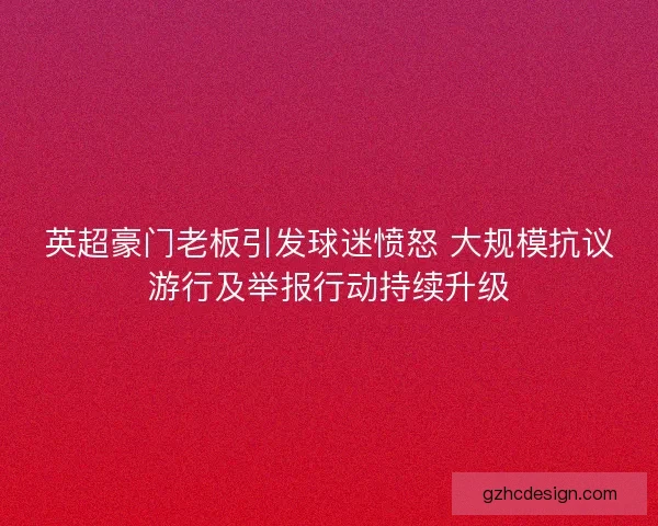 英超豪门老板引发球迷愤怒 大规模抗议游行及举报行动持续升级