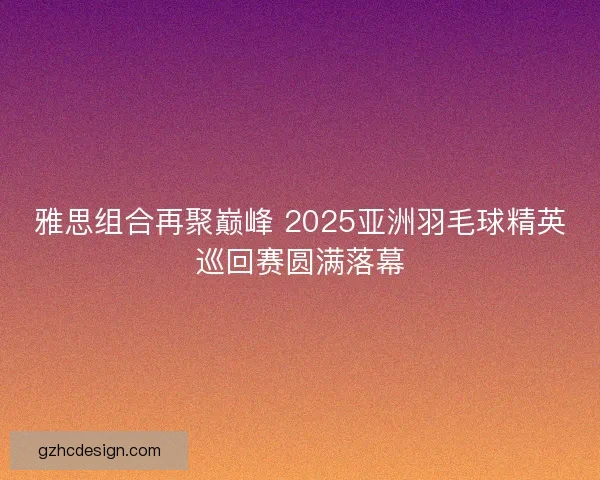 雅思组合再聚巅峰 2025亚洲羽毛球精英巡回赛圆满落幕