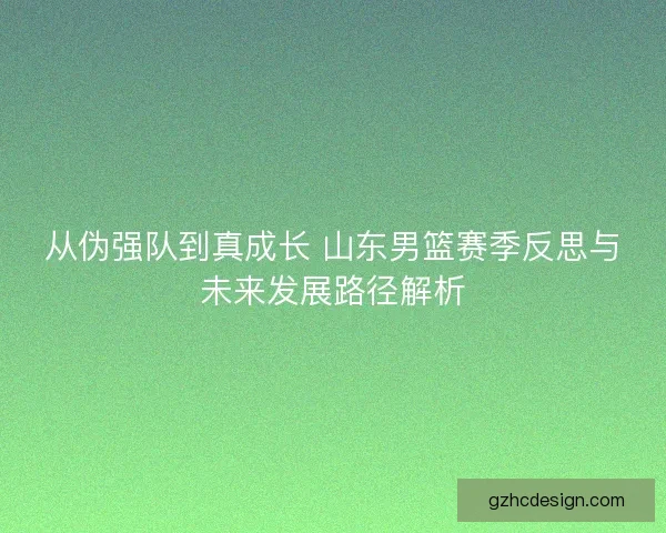 从伪强队到真成长 山东男篮赛季反思与未来发展路径解析