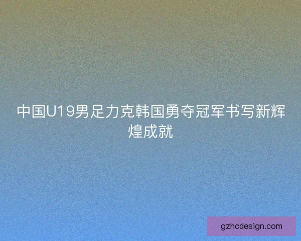 中国U19男足力克韩国勇夺冠军书写新辉煌成就
